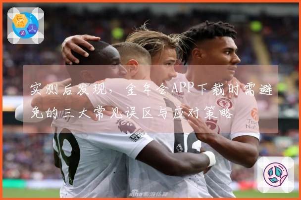 实测后发现，金年会APP下载时需避免的三大常见误区与应对策略