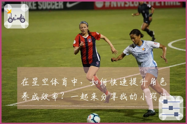 在星空体育中，如何快速提升角色养成效率？一起来分享我的小窍门吧！