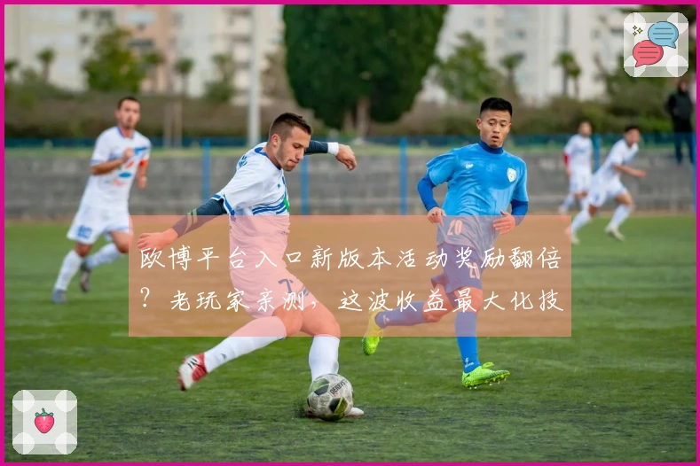 欧博平台入口新版本活动奖励翻倍？老玩家亲测，这波收益最大化技巧不容错过！