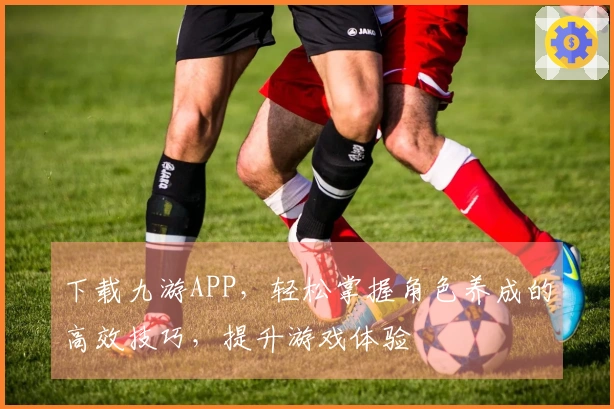 下载九游APP，轻松掌握角色养成的高效技巧，提升游戏体验
